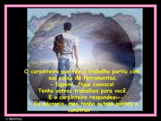 O carpinteiro que fez o trabalho partiu com  sua caixa de ferramentas. - Espere, fique conosco!  Tenho outros trabalhos para você. E o carpinteiro respondeu: - Eu adoraria, mas tenho outras pontes a construir... 