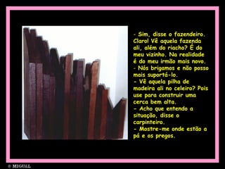Sim, disse o fazendeiro. Claro! Vê aquela fazenda ali, além do riacho? É do meu vizinho. Na realidade é do meu irmão mais novo.  Nós brigamos e não posso mais suportá-lo. - Vê aquela pilha de madeira ali no celeiro? Pois use para construir uma cerca bem alta. - Acho que entendo a situação, disse o carpinteiro. - Mostre-me onde estão a pá e os pregos.  