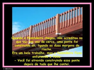 Quando o fazendeiro chegou, não acreditou no que viu: em vez de cerca, uma ponte foi construída ali, ligando as duas margens do riacho. Era um belo trabalho, mas o fazendeiro ficou enfurecido e falou: - Você foi atrevido construindo essa ponte depois de tudo que lhe contei. 