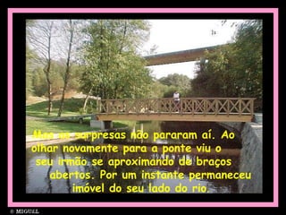 Mas as surpresas não pararam aí. Ao  olhar novamente para a ponte viu o  seu irmão se aproximando de braços  abertos. Por um instante permaneceu imóvel do seu lado do rio . 