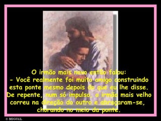 O irmão mais novo então falou:
- Você realmente foi muito amigo construindo
esta ponte mesmo depois do que eu lhe disse.
De repente, num só impulso, o irmão mais velho
correu na direção do outro e abraçaram-se,
chorando no meio da ponte.
 