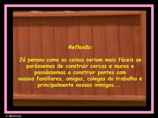 Reflexão:
Já pensou como as coisas seriam mais fáceis se
parássemos de construir cercas e muros e
passássemos a construir pontes com
nossos familiares, amigos, colegas do trabalho e
principalmente nossos inimigos...
 