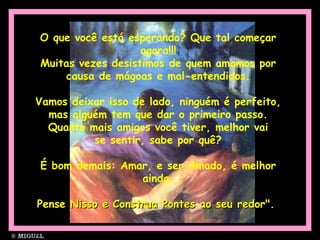 O que você está esperando? Que tal começar
agora!!!
Muitas vezes desistimos de quem amamos por
causa de mágoas e mal-entendidos.
Vamos deixar isso de lado, ninguém é perfeito,
mas alguém tem que dar o primeiro passo.
Quanto mais amigos você tiver, melhor vai
se sentir, sabe por quê?
É bom demais: Amar, e ser Amado, é melhor
ainda.
Pense Nisso e Construa Pontes ao seu redor".Pense Nisso e Construa Pontes ao seu redor".
 