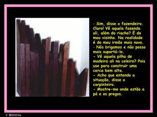 - Sim, disse o fazendeiro.
Claro! Vê aquela fazenda
ali, além do riacho? É do
meu vizinho. Na realidade
é do meu irmão mais novo.
- Nós brigamos e não posso
mais suportá-lo.
- Vê aquela pilha de
madeira ali no celeiro? Pois
use para construir uma
cerca bem alta.
- Acho que entendo a
situação, disse o
carpinteiro.
- Mostre-me onde estão a
pá e os pregos.
 