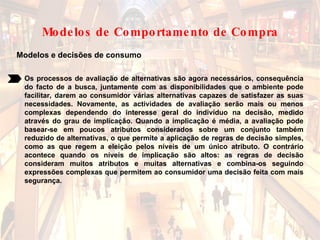 Modelos e decisões de consumo Os processos de avaliação de alternativas são agora necessários, consequência do facto de a busca, juntamente com as disponibilidades que o ambiente pode facilitar, darem ao consumidor várias alternativas capazes de satisfazer as suas necessidades. Novamente, as actividades de avaliação serão mais ou menos complexas dependendo do interesse geral do indivíduo na decisão, medido através do grau de implicação. Quando a implicação é média, a avaliação pode basear-se em poucos atributos considerados sobre um conjunto também reduzido de alternativas, o que permite a aplicação de regras de decisão simples, como as que regem a eleição pelos níveis de um único atributo. O contrário acontece quando os níveis de implicação são altos: as regras de decisão consideram muitos atributos e muitas alternativas e combina-os seguindo expressões complexas que permitem ao consumidor uma decisão feita com mais segurança.   Modelos de Comportamento de Compra 