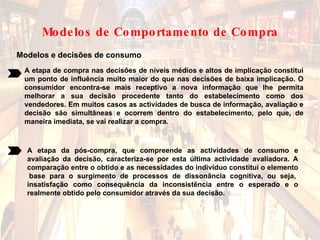 Modelos e decisões de consumo A etapa de compra nas decisões de níveis médios e altos de implicação constitui um ponto de influência muito maior do que nas decisões de baixa implicação. O consumidor encontra-se mais receptivo a nova informação que lhe permita melhorar a sua decisão procedente tanto do estabelecimento como dos vendedores. Em muitos casos as actividades de busca de informação, avaliação e decisão são simultâneas e ocorrem dentro do estabelecimento, pelo que, de maneira imediata, se vai realizar a compra.   A etapa da pós-compra, que compreende as actividades de consumo e avaliação da decisão, caracteriza-se por esta última actividade avaliadora. A comparação entre o obtido e as necessidades do indivíduo constitui o elemento  base para o surgimento de processos de dissonância cognitiva, ou seja, insatisfação como consequência da inconsistência entre o esperado e o realmente obtido pelo consumidor através da sua decisão.  Modelos de Comportamento de Compra 