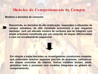 Modelos e decisões de consumo Resumindo, as decisões de alta implicação, respondem a situações de compra complexa, de alto conteúdo económico e que requerem decisões  com um elevado número de variáveis que se integram num amplo processo constituído por um conjunto de etapas diferenciadas e com um encadeamento sequencial. Em relação a estas decisões os investigadores construíram modelos que pretendem resolver aspectos parciais do processo, centram-se em etapas concretas do mesmo. Outros modelos tentam, ainda globalizar todo o processo com modelos integrados ou globais do comportamento.  Modelos de Comportamento de Compra 