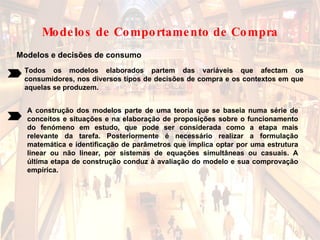 Modelos e decisões de consumo Todos os modelos elaborados partem das variáveis que afectam os consumidores, nos diversos tipos de decisões de compra e os contextos em que aquelas se produzem. A construção dos modelos parte de uma teoria que se baseia numa série de conceitos e situações e na elaboração de proposições sobre o funcionamento do fenómeno em estudo, que pode ser considerada como a etapa mais relevante da tarefa. Posteriormente é necessário realizar a formulação matemática e identificação de parâmetros que implica optar por uma estrutura linear ou não linear, por sistemas de equações simultâneas ou casuais. A última etapa de construção conduz à avaliação do modelo e sua comprovação empírica. Modelos de Comportamento de Compra 