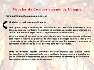 Uma aproximação a alguns modelos Modelos experimentais e lineares Entre os modelos lineares devem-se destacar aqueles que utilizam dados demográficos e de personalidade como variáveis independentes, e aqueles em que as variáveis independentes são os instrumentos de marketing e as variáveis  dependentes são as vendas ou as compras. Este grupo integra construções similares na sua estrutura matemática, mas diferentes no seu  conteúdo. Realizaram-se numerosos estudos experimentais em relação aos variados aspectos do comportamento do consumidor.  Merecem especial atenção os modelos de atitudes fundamentalmente utilizados para medir a eficácia da publicidade, investigar a avaliação levada a cabo pelos consumidores em relação às diferentes marcas que lhe oferece o mercado, o contrastar a viabilidade de ideias geradas para novos produtos. Modelos de Comportamento de Compra 