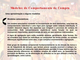 Uma aproximação a alguns modelos Modelos estocásticos Este grupo de modelos compreende fundamentalmente os de eleição de marca e os de frequência de compra, que tentam prever quando ocorrerá a compra ou quantas compras se realizarão num determinado período. A base teórica que lhe subjaz permite diferenciar os modelos simples de ordem zero, os baseados no processo de Markov, os da eliminação de atributos ou os que utilizam a teoria de aprendizagem, entre outros. Um modelo estocástico consiste na incorporação de dois elementos, uma base de comportamento individual e uma regra para agregar estes  outputs  individuais. O modelo descreve alguns dos aspectos que integram o processo de compra do consumidor. Este comportamento explicita-se numa função na qual se incorporam importantes determinantes do acto em que estamos interessados. A regra de agregação para estes modelos assume, geralmente, duas formas. Ou se considera que todos os indivíduos se comportam de forma similar, ou existem diferenças significativas entre eles, o que complica enormemente a agregação. Modelos de Comportamento de Compra 