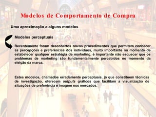 Uma aproximação a alguns modelos Modelos perceptuais Estes modelos, chamados erradamente perceptuais, já que constituem técnicas de investigação, oferecem  outputs  gráficos que facilitam a visualização de situações de preferência e imagem nos mercados. Recentemente foram descobertos novos procedimentos que permitem conhecer as percepções e preferências dos indivíduos, muito importante no momento de estabelecer qualquer estratégia de marketing, é importante não esquecer que os problemas de marketing são fundamentalmente percebidos no momento da eleição da marca.  Modelos de Comportamento de Compra 