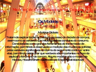 Modelos de Comportamento de Compra Modelos Globais Tratam de explicar todas as fases do processo de decisão de compra, assim como as variáveis que influenciam nas condutas do consumo. Consideradas como grandes ferramentas de transmissão de informação, permitindo a observação e medição das mudanças sofridas pelas variáveis significativas em forma de seguimento contínuo  entre elas, permitindo determinar que variáveis são importantes na hora de explicar o fenômeno de compra. Alguns modelos são o modelo de Nicosia, Howard-Sheth e o modelo de Engel-kollat-blackwell Os Modelos 