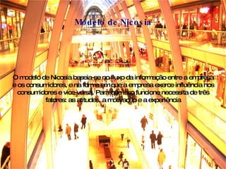 O modelo de Nicosia baseia-se no fluxo da informação entre a empresa e os consumidores, e na forma em que a empresa exerce influência nos consumidores e vice-versa. Para que isso funcione necessita de três fatores: as atitudes, a motivação e a experiência Modelo de Nicosia 