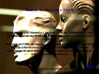 O modelo de J. A. Howard e J. H. Sheth pode ser considerado o mais completo e o mais significativo das pesquisas sobre o comportamento de compra. Publicado em 1969, ele segue a escola behaviorista, uma vez que tenta explicar a forma como um consumidor transforma, por meio de mecanismos de aprendizagem, os inputs (estímulos de marketing) em outputs (decisões de compra). Modelo de Howard e Sheth Exógena* e.xó.ge.na adj f  ( exo + geno )  Anat  Diz-se de toda formação proveniente de tecidos superficiais.  Antôn: endógena.  