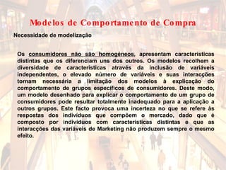 Os  consumidores não são homogéneos , apresentam características distintas que os diferenciam uns dos outros. Os modelos recolhem a diversidade de características através da inclusão de variáveis independentes, o elevado número de variáveis e suas interacções tornam necessária a limitação dos modelos à explicação do comportamento de grupos específicos de consumidores. Deste modo, um modelo desenhado para explicar o comportamento de um grupo de consumidores pode resultar totalmente inadequado para a aplicação a outros grupos. Este facto provoca uma incerteza no que se refere às respostas dos indivíduos que compõem o mercado, dado que é composto por indivíduos com características distintas e que as interacções das variáveis de Marketing não produzem sempre o mesmo efeito.   Necessidade de modelização Modelos de Comportamento de Compra 
