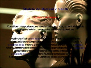 Variáveis de Output Constituem respostas observáveis do consumidor, a partir das quais podemos inferir o estado das variáveis hipotéticas Assim, o nível de  atenção , que traduz o grau de absorção da informação pelo comprador, revela seu grau de sensibilidade: A  compreensão  integra o impacto dos vieses percentuais; a  atitude  relativa às marcas é diretamente ligada às predisposições; a  intenção  de compra engloba os fatores inibidores antecipados e o  comportamento  de compra revela a conclusão do processo. Naturalmente, todas essas variáveis de saída interagem entre si. Modelo de Howard e Sheth 