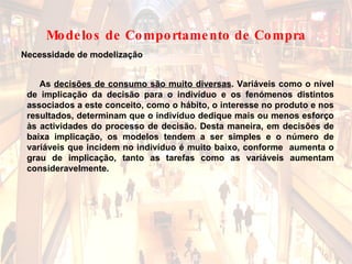 As  decisões de consumo são muito diversas . Variáveis como o nível de implicação da decisão para o indivíduo e os fenómenos distintos associados a este conceito, como o hábito, o interesse no produto e nos resultados, determinam que o indivíduo dedique mais ou menos esforço às actividades do processo de decisão. Desta maneira, em decisões de baixa implicação, os modelos tendem a ser simples e o número de variáveis que incidem no indivíduo é muito baixo, conforme  aumenta o grau de implicação, tanto as tarefas como as variáveis aumentam consideravelmente. Necessidade de modelização Modelos de Comportamento de Compra 