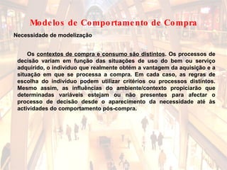 Os  contextos de compra e consumo são distintos . Os processos de decisão variam em função das situações de uso do bem ou serviço adquirido, o indivíduo que realmente obtém a vantagem da aquisição e a situação em que se processa a compra. Em cada caso, as regras de escolha do indivíduo podem utilizar critérios ou processos distintos. Mesmo assim, as influências do ambiente/contexto propiciarão que determinadas variáveis estejam ou não presentes para afectar o processo de decisão desde o aparecimento da necessidade até às actividades do comportamento pós-compra. Necessidade de modelização Modelos de Comportamento de Compra 