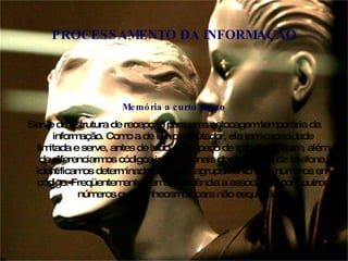 Memória a curto prazo Serve de estrutura de recepção para uma estocagem temporária da informação. Como a de um computador, ela tem capacidade limitada e serve, antes de tudo, de espaço de trabalho. Assim, além de diferenciarmos códigos internacionais dos números de telefone, identificamos determinado país pelo agrupamento dos  números em código. Freqüentemente, temos tendência a associá-los com outros números que conhecemos para não esquecê-los PROCESSAMENTO DA INFORMAÇÃO 