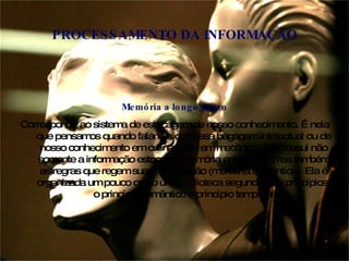 Memória a longo prazo Corresponde ao sistema de estocagem de nosso conhecimento. É nela que pensamos quando falamos de nossa bagagem intelectual ou de nosso conhecimento em culinária ou em mecânica. Ela possui não somente a informação estocada (memória episódica), mas também as regras que regem sua manipulação (memória semântica). Ela é organizada um pouco como uma biblioteca segundo dois princípios: o princípio semântico e princípio temporal PROCESSAMENTO DA INFORMAÇÃO 