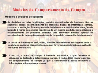 Modelos e decisões de consumo As decisões de baixa implicação, também denominadas de habituais, têm as seguintes etapas: reconhecimento do problema, busca de informação, compra, consumo e avaliação. Este esquema de decisão é característico das situações de lealdade à marca ou compras repetitivas de um mesmo produto. Nesta situação o reconhecimento do problema constitui uma actividade limitada apenas ao reconhecimento do esgotamento de  stocks  do produto consumido habitualmente.  A busca de informação está, então, limitada, normalmente aos lugares onde o produto se encontra disponível sem sequer haver uma ponderação ou avaliação de outras alternativas.  Como tal, a etapa de compra é bastante automática, o que favorece as situações de lealdade a determinadas marcas. É muito difícil mudar este tipo de comportamento de compra já que o consumidor é pouco receptivo a informações sobre outros produtos.  Modelos de Comportamento de Compra 