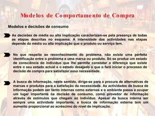 Modelos e decisões de consumo As decisões de média ou alta implicação caracterizam-se pela presença de todas as etapas descritas no esquema. A intensidade das actividades nas etapas depende da média ou alta implicação que o produto ou serviço tem.  No que respeita ao reconhecimento do problema, não existe uma perfeita identificação entre o problema e uma marca ou produto. Só se produz um estado de consciência do indivíduo que lhe permite constatar a diferença que existe entre o seu estado actual e o estado desejado o que o fará iniciar o processo de decisão de compra para satisfazer essa necessidade.  A busca de informação, neste sentido, dirige-se para a procura de alternativas de marcas e produtos para a satisfação da necessidade. As actividades de busca de informação podem ser tanto internas como externas e o ambiente passa a ocupar um lugar importante na decisão de consumo, como provedor de informação através de estímulos que chegam ao indivíduo. Apesar da busca interna ser sempre uma actividade importante, a busca de informação externa tem um aumento proporcional ao acréscimo do nível de implicação.   Modelos de Comportamento de Compra 