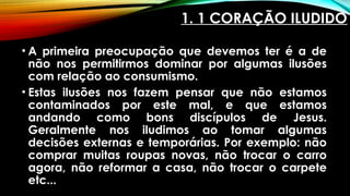 1. 1 CORAÇÃO ILUDIDO
• A primeira preocupação que devemos ter é a de
não nos permitirmos dominar por algumas ilusões
com relação ao consumismo.
• Estas ilusões nos fazem pensar que não estamos
contaminados por este mal, e que estamos
andando como bons discípulos de Jesus.
Geralmente nos iludimos ao tomar algumas
decisões externas e temporárias. Por exemplo: não
comprar muitas roupas novas, não trocar o carro
agora, não reformar a casa, não trocar o carpete
etc...
 