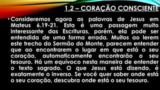 1.2 – CORAÇÃO CONSCIENTE
• Consideremos agora as palavras de Jesus em
Mateus 6.19-21. Esta é uma passagem muito
interessante das Escrituras, porém, ela pode ser
entendida de uma forma errada. Muitos ao lerem
este trecho do Sermão do Monte, parecem entender
que ao encontrarem o lugar em que está o seu
coração, automaticamente encontrarão o seu
tesouro. Há um equívoco nesta maneira de entender
o texto sagrado. O que Jesus está dizendo, é
exatamente o inverso. Se você quer saber onde está
o seu coração, descubra onde está o seu tesouro.
 