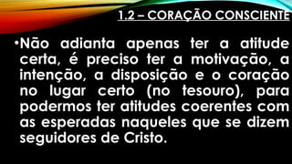 1.2 – CORAÇÃO CONSCIENTE
•Não adianta apenas ter a atitude
certa, é preciso ter a motivação, a
intenção, a disposição e o coração
no lugar certo (no tesouro), para
podermos ter atitudes coerentes com
as esperadas naqueles que se dizem
seguidores de Cristo.
 