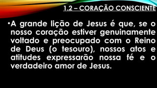 1.2 – CORAÇÃO CONSCIENTE
•A grande lição de Jesus é que, se o
nosso coração estiver genuinamente
voltado e preocupado com o Reino
de Deus (o tesouro), nossos atos e
atitudes expressarão nossa fé e o
verdadeiro amor de Jesus.
 