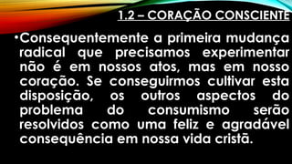 1.2 – CORAÇÃO CONSCIENTE
•Consequentemente a primeira mudança
radical que precisamos experimentar
não é em nossos atos, mas em nosso
coração. Se conseguirmos cultivar esta
disposição, os outros aspectos do
problema do consumismo serão
resolvidos como uma feliz e agradável
consequência em nossa vida cristã.
 