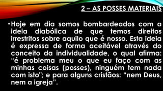 2 – AS POSSES MATERIAIS
•Hoje em dia somos bombardeados com a
ideia diabólica de que temos direitos
irrestritos sobre aquilo que é nosso. Esta ideia
é expressa de forma aceitável através do
conceito da individualidade, o qual afirma:
“é problema meu o que eu faço com as
minhas coisas (posses), ninguém tem nada
com isto"; e para alguns cristãos: “nem Deus,
nem a igreja”.
 