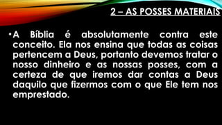 2 – AS POSSES MATERIAIS
•A Bíblia é absolutamente contra este
conceito. Ela nos ensina que todas as coisas
pertencem a Deus, portanto devemos tratar o
nosso dinheiro e as nossas posses, com a
certeza de que iremos dar contas a Deus
daquilo que fizermos com o que Ele tem nos
emprestado.
 