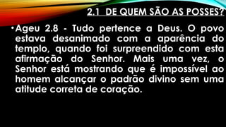 2.1 DE QUEM SÃO AS POSSES?
•Ageu 2.8 - Tudo pertence a Deus. O povo
estava desanimado com a aparência do
templo, quando foi surpreendido com esta
afirmação do Senhor. Mais uma vez, o
Senhor está mostrando que é impossível ao
homem alcançar o padrão divino sem uma
atitude correta de coração.
 