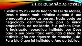 2.1 DE QUEM SÃO AS POSSES?
•Levítico 25.23 - neste trecho da Lei de Moisés,
Deus é ainda mais enfático quanto à sua
prerrogativa sobre as posses. Nada pode ser
negociado definitivamente pois o único
proprietário, na realidade, é o próprio Deus.
A legislação teocrática instituída por Deus
para o seu povo trazia embutida a ideia da
redistribuição das riquezas de maneira justa.
Para isto é que foi instituído o Ano do Jubileu.
 