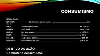 CONSUMISMO
LEITURA DIÁRIA
SEGUNDA: Conformismo com o Mundo .............................................................................Rm
12.1-2
TERÇA: Ansiedades da Vida ...........................................................................................Mt 6.25-34
QUARTA: Vida de Fé............................................................................................................Hb11.13-16
QUINTA: Fim da Avareza ..................................................................................................Lc 12.13-21
SEXTA: Cobiça.................................................................................................................Tg 4.1-5
SÁBADO: A Liberdade da Terra..........................................................................................Lv 25.8-34
DOMINGO: Dependência de Deus.......................................................................................Fp 4.10-20
OBJETIVO DA LIÇÃO:
Combater o consumismo.
 