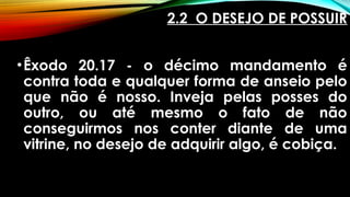2.2 O DESEJO DE POSSUIR
•Êxodo 20.17 - o décimo mandamento é
contra toda e qualquer forma de anseio pelo
que não é nosso. Inveja pelas posses do
outro, ou até mesmo o fato de não
conseguirmos nos conter diante de uma
vitrine, no desejo de adquirir algo, é cobiça.
 
