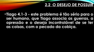2.2 O DESEJO DE POSSUIR
•Tiago 4.1-3 - este problema é tão sério para o
ser humano, que Tiago associa as guerras, a
opressão e o desejo incontrolável de se ter
as coisas, com o pecado da cobiça.
 
