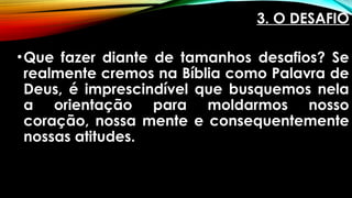 3. O DESAFIO
•Que fazer diante de tamanhos desafios? Se
realmente cremos na Bíblia como Palavra de
Deus, é imprescindível que busquemos nela
a orientação para moldarmos nosso
coração, nossa mente e consequentemente
nossas atitudes.
 