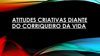 ATITUDES CRIATIVAS DIANTE
DO CORRIQUEIRO DA VIDA
 