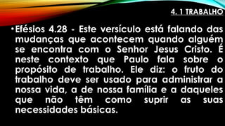 4. 1 TRABALHO
•Efésios 4.28 - Este versículo está falando das
mudanças que acontecem quando alguém
se encontra com o Senhor Jesus Cristo. É
neste contexto que Paulo fala sobre o
propósito de trabalho. Ele diz: o fruto do
trabalho deve ser usado para administrar a
nossa vida, a de nossa família e a daqueles
que não têm como suprir as suas
necessidades básicas.
 