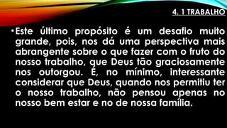 4. 1 TRABALHO
•Este último propósito é um desafio muito
grande, pois, nos dá uma perspectiva mais
abrangente sobre o que fazer com o fruto do
nosso trabalho, que Deus tão graciosamente
nos outorgou. É, no mínimo, interessante
considerar que Deus, quando nos permitiu ter
o nosso trabalho, não pensou apenas no
nosso bem estar e no de nossa família.
 