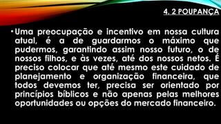 4. 2 POUPANÇA
•Uma preocupação e incentivo em nossa cultura
atual, é a de guardarmos o máximo que
pudermos, garantindo assim nosso futuro, o de
nossos filhos, e às vezes, até dos nossos netos. É
preciso colocar que até mesmo este cuidado de
planejamento e organização financeira, que
todos devemos ter, precisa ser orientado por
princípios bíblicos e não apenas pelas melhores
oportunidades ou opções do mercado financeiro.
 