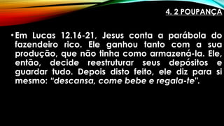4. 2 POUPANÇA
•Em Lucas 12.16-21, Jesus conta a parábola do
fazendeiro rico. Ele ganhou tanto com a sua
produção, que não tinha como armazená-la. Ele,
então, decide reestruturar seus depósitos e
guardar tudo. Depois disto feito, ele diz para si
mesmo: “descansa, come bebe e regala-te".
 