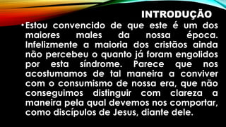 INTRODUÇÃO
•Estou convencido de que este é um dos
maiores males da nossa época.
Infelizmente a maioria dos cristãos ainda
não percebeu o quanto já foram engolidos
por esta síndrome. Parece que nos
acostumamos de tal maneira a conviver
com o consumismo de nossa era, que não
conseguimos distinguir com clareza a
maneira pela qual devemos nos comportar,
como discípulos de Jesus, diante dele.
 