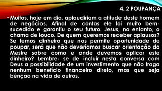 4. 2 POUPANÇA
• Muitos, hoje em dia, aplaudiriam a atitude deste homem
de negócios. Afinal de contas ele foi muito bem-
sucedido e garantiu o seu futuro. Jesus, no entanto, o
chama de louco. De quem queremos receber aplausos?
Se temos dinheiro que nos permite oportunidade de
poupar, será que não deveríamos buscar orientação do
Mestre sobre como e onde devemos aplicar este
dinheiro? Lembre- se de incluir nesta conversa com
Deus a possibilidade de um investimento que não traga
nenhum benefício financeiro direto, mas que seja
bênção na vida de outros.
 