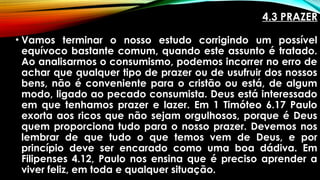 4.3 PRAZER
• Vamos terminar o nosso estudo corrigindo um possível
equívoco bastante comum, quando este assunto é tratado.
Ao analisarmos o consumismo, podemos incorrer no erro de
achar que qualquer tipo de prazer ou de usufruir dos nossos
bens, não é conveniente para o cristão ou está, de algum
modo, ligado ao pecado consumista. Deus está interessado
em que tenhamos prazer e lazer. Em 1 Timóteo 6.17 Paulo
exorta aos ricos que não sejam orgulhosos, porque é Deus
quem proporciona tudo para o nosso prazer. Devemos nos
lembrar de que tudo o que temos vem de Deus, e por
princípio deve ser encarado como uma boa dádiva. Em
Filipenses 4.12, Paulo nos ensina que é preciso aprender a
viver feliz, em toda e qualquer situação.
 
