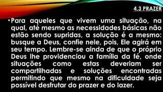 4.3 PRAZER
•Para aqueles que vivem uma situação, na
qual, até mesmo as necessidades básicas não
estão sendo supridas, a solução é a mesmo:
busque a Deus, confie nele, pois, Ele agirá em
seu tempo. Lembre-se ainda de que o próprio
Deus lhe providenciou a família da fé, onde
situações como estas deveriam ser
compartilhadas e soluções encontradas
permitindo que mesmo na dificuldade seja
possível desfrutar do prazer e do lazer.
 