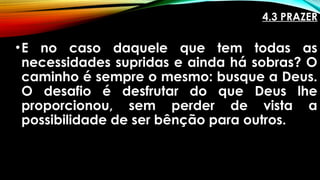 4.3 PRAZER
•E no caso daquele que tem todas as
necessidades supridas e ainda há sobras? O
caminho é sempre o mesmo: busque a Deus.
O desafio é desfrutar do que Deus lhe
proporcionou, sem perder de vista a
possibilidade de ser bênção para outros.
 
