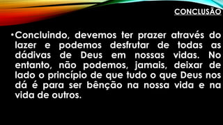 CONCLUSÃO
•Concluindo, devemos ter prazer através do
lazer e podemos desfrutar de todas as
dádivas de Deus em nossas vidas. No
entanto, não podemos, jamais, deixar de
lado o princípio de que tudo o que Deus nos
dá é para ser bênção na nossa vida e na
vida de outros.
 